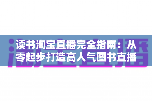 读书淘宝直播完全指南:从零起步打造高人气图书直播间的新手进阶实战手册 读书淘宝直播完全指南:从零起步打造高人气图书直播间的新手进阶实战手册