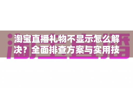 淘宝直播礼物不显示怎么解决？全面排查方案与实用技巧一次讲清