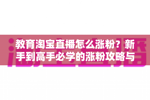 教育淘宝直播怎么涨粉?新手到高手必学的涨粉攻略与运营秘籍全解析 教育淘宝直播怎么涨粉?新手到高手必学的涨粉攻略与运营秘籍全解析