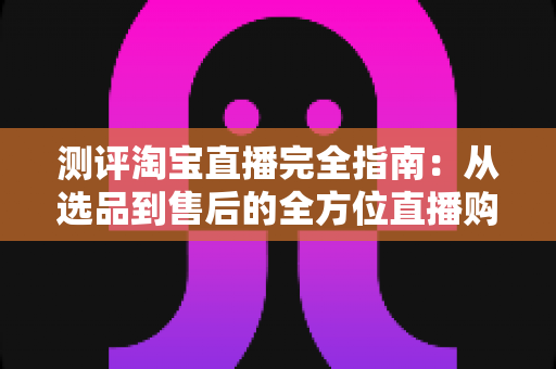 测评淘宝直播完全指南:从选品到售后的全方位直播购物测评攻略与避坑技巧 测评淘宝直播完全指南:从选品到售后的全方位直播购物测评攻略与避坑技巧