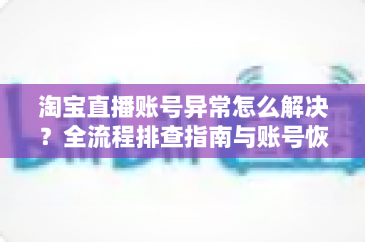 淘宝直播账号异常怎么解决？全流程排查指南与账号恢复实用方案