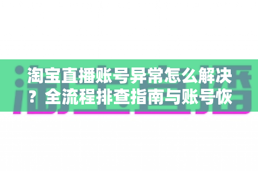 淘宝直播账号异常怎么解决？全流程排查指南与账号恢复实用方案