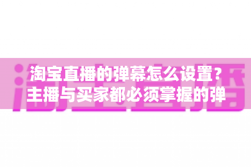 淘宝直播的弹幕怎么设置？主播与买家都必须掌握的弹幕功能全攻略