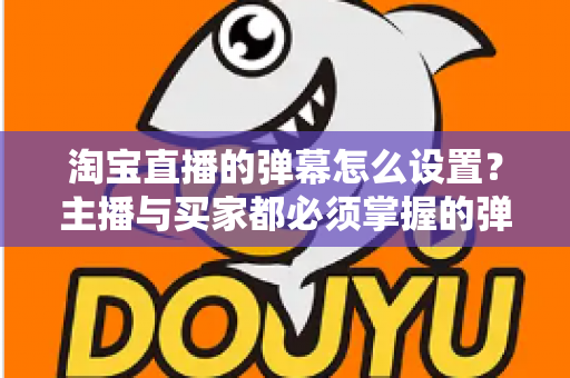 淘宝直播的弹幕怎么设置？主播与买家都必须掌握的弹幕功能全攻略