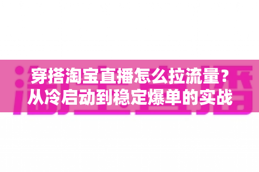 穿搭淘宝直播怎么拉流量？从冷启动到稳定爆单的实战增长指南