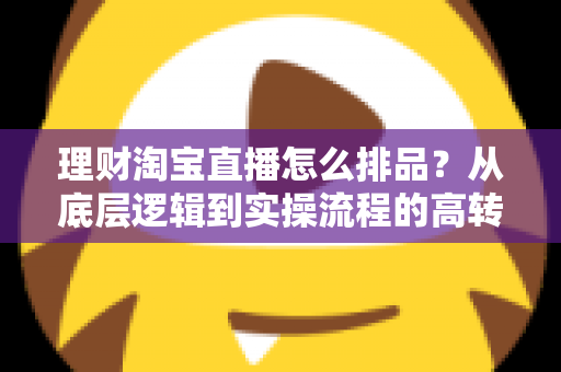 理财淘宝直播怎么排品?从底层逻辑到实操流程的高转化排品策略全解析 理财淘宝直播怎么排品?从底层逻辑到实操流程的高转化排品策略全解析