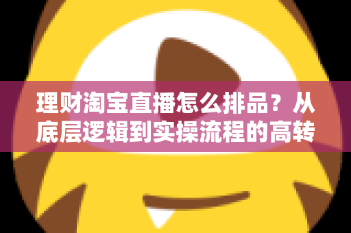 理财淘宝直播怎么排品？从底层逻辑到实操流程的高转化排品策略全解析