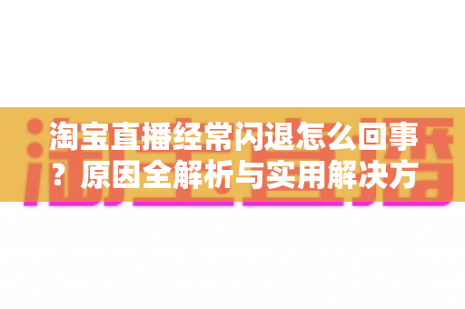 淘宝直播经常闪退怎么回事?原因全解析与实用解决方案 淘宝直播经常闪退怎么回事?原因全解析与实用解决方案