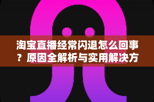 淘宝直播经常闪退怎么回事?原因全解析与实用解决方案 淘宝直播经常闪退怎么回事?原因全解析与实用解决方案