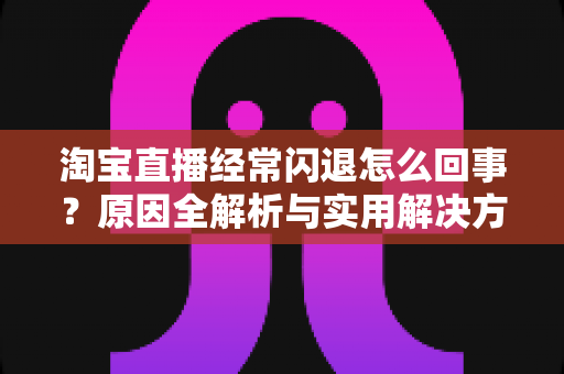 淘宝直播经常闪退怎么回事?原因全解析与实用解决方案 淘宝直播经常闪退怎么回事?原因全解析与实用解决方案