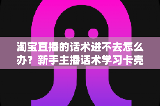 淘宝直播的话术进不去怎么办?新手主播话术学习卡壳原因与高效突破指南 淘宝直播的话术进不去怎么办?新手主播话术学习卡壳原因与高效突破指南