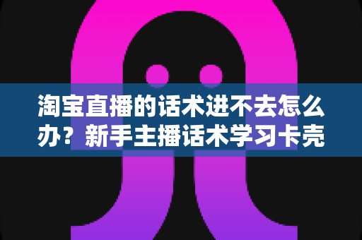 淘宝直播的话术进不去怎么办?新手主播话术学习卡壳原因与高效突破指南 淘宝直播的话术进不去怎么办?新手主播话术学习卡壳原因与高效突破指南