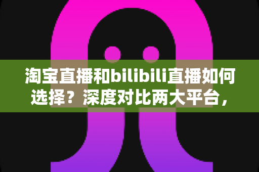 淘宝直播和bilibili直播如何选择?深度对比两大平台,帮你找到最合适的直播主阵地 淘宝直播和bilibili直播如何选择?深度对比两大平台,帮你找到最合适的直播主阵地