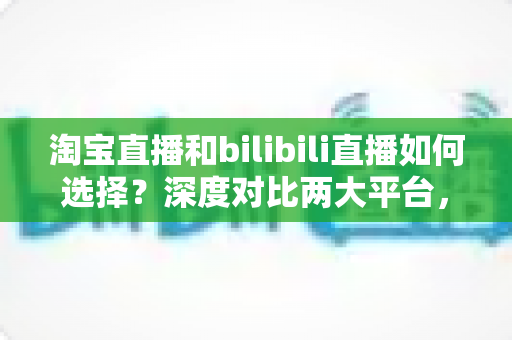 淘宝直播和bilibili直播如何选择?深度对比两大平台,帮你找到最合适的直播主阵地 淘宝直播和bilibili直播如何选择?深度对比两大平台,帮你找到最合适的直播主阵地