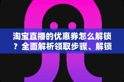 淘宝直播的优惠券怎么解锁？全面解析领取步骤、解锁条件与实用技巧