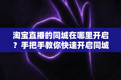 淘宝直播的同城在哪里开启？手把手教你快速开启同城直播功能全攻略