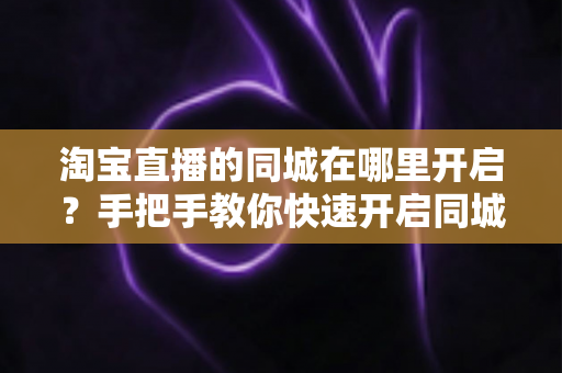 淘宝直播的同城在哪里开启？手把手教你快速开启同城直播功能全攻略