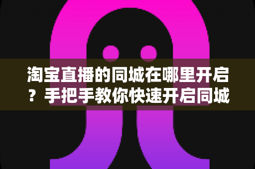 淘宝直播的同城在哪里开启？手把手教你快速开启同城直播功能全攻略