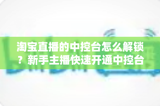 淘宝直播的中控台怎么解锁？新手主播快速开通中控台权限的全流程实用指南