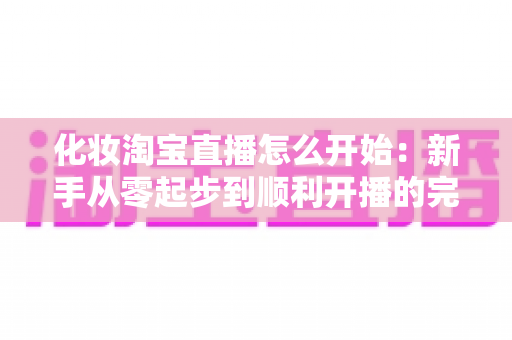 化妆淘宝直播怎么开始:新手从零起步到顺利开播的完整实战指南 化妆淘宝直播怎么开始:新手从零起步到顺利开播的完整实战指南