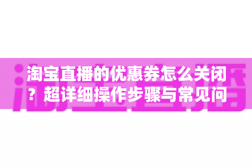 淘宝直播的优惠券怎么关闭?超详细操作步骤与常见问题全解析 淘宝直播的优惠券怎么关闭?超详细操作步骤与常见问题全解析