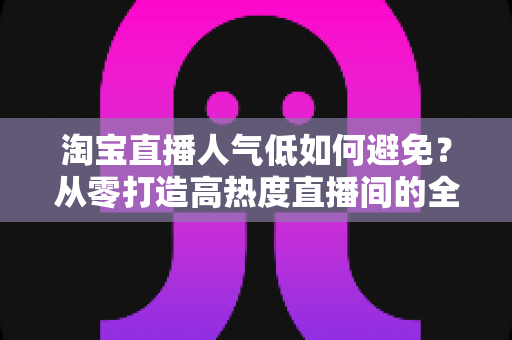 淘宝直播人气低如何避免?从零打造高热度直播间的全流程实战指南 淘宝直播人气低如何避免?从零打造高热度直播间的全流程实战指南