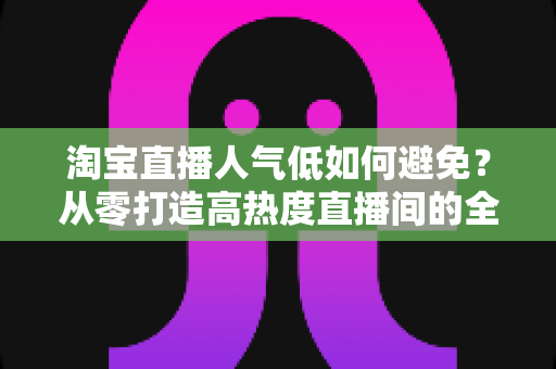 淘宝直播人气低如何避免?从零打造高热度直播间的全流程实战指南 淘宝直播人气低如何避免?从零打造高热度直播间的全流程实战指南