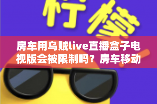 房车用乌贼live直播盒子电视版会被限制吗？房车移动观影限制全解析与实用避坑指南