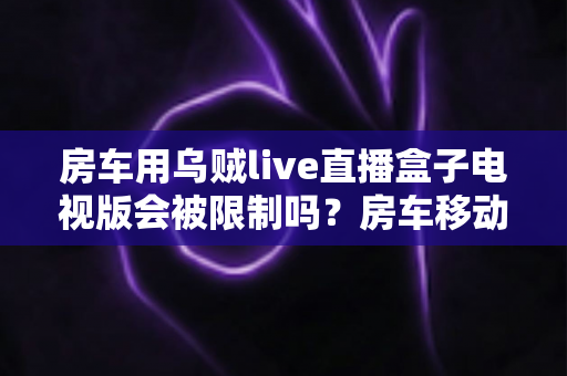 房车用乌贼live直播盒子电视版会被限制吗？房车移动观影限制全解析与实用避坑指南