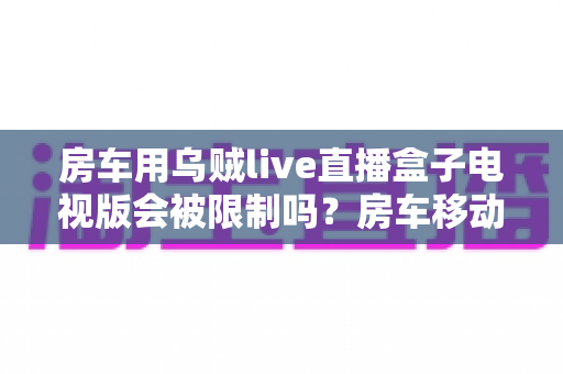 房车用乌贼live直播盒子电视版会被限制吗？房车移动观影限制全解析与实用避坑指南