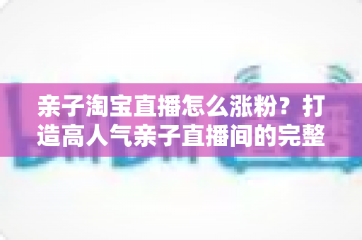 亲子淘宝直播怎么涨粉？打造高人气亲子直播间的完整实战指南