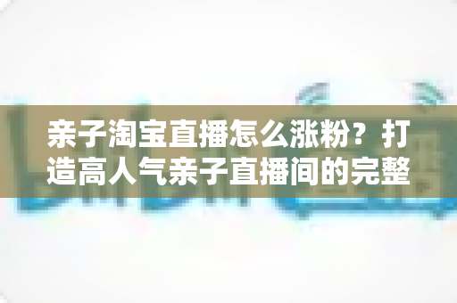亲子淘宝直播怎么涨粉？打造高人气亲子直播间的完整实战指南