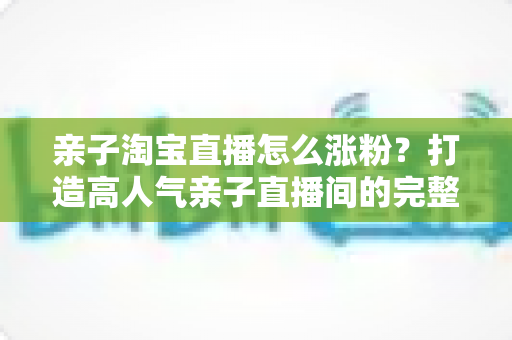 亲子淘宝直播怎么涨粉？打造高人气亲子直播间的完整实战指南
