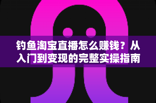 钓鱼淘宝直播怎么赚钱？从入门到变现的完整实操指南