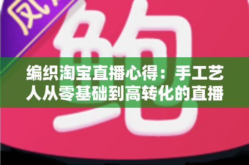 编织淘宝直播心得：手工艺人从零基础到高转化的直播带货实战全攻略