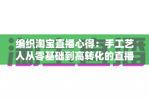 编织淘宝直播心得：手工艺人从零基础到高转化的直播带货实战全攻略