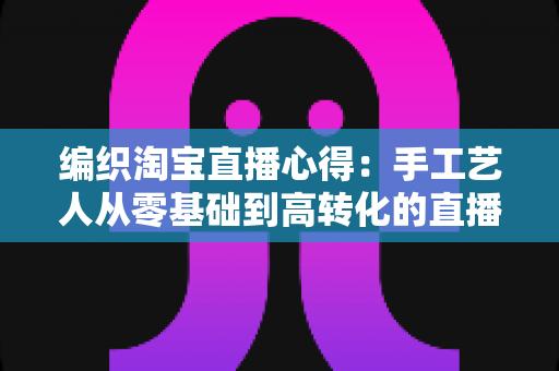 编织淘宝直播心得：手工艺人从零基础到高转化的直播带货实战全攻略