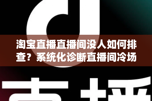 淘宝直播直播间没人如何排查?系统化诊断直播间冷场根源的实战自救全攻略 淘宝直播直播间没人如何排查?系统化诊断直播间冷场根源的实战自救全攻略