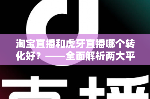 淘宝直播和虎牙直播哪个转化好?——全面解析两大平台转化率差异与选型实战指南 淘宝直播和虎牙直播哪个转化好?——全面解析两大平台转化率差异与选型实战指南