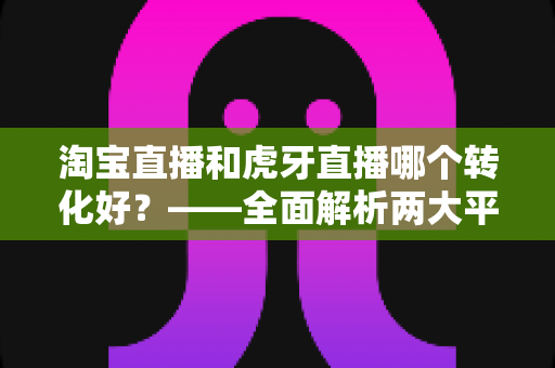 淘宝直播和虎牙直播哪个转化好?——全面解析两大平台转化率差异与选型实战指南 淘宝直播和虎牙直播哪个转化好?——全面解析两大平台转化率差异与选型实战指南