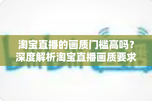 淘宝直播的画质门槛高吗?深度解析淘宝直播画质要求、设备门槛与实用提升方案 淘宝直播的画质门槛高吗?深度解析淘宝直播画质要求、设备门槛与实用提升方案