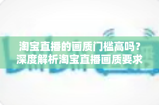 淘宝直播的画质门槛高吗？深度解析淘宝直播画质要求、设备门槛与实用提升方案