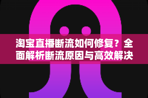 淘宝直播断流如何修复？全面解析断流原因与高效解决方案实战指南
