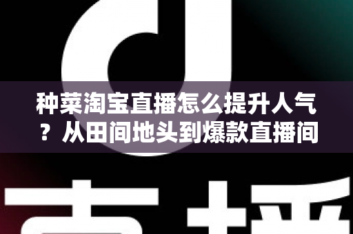 种菜淘宝直播怎么提升人气？从田间地头到爆款直播间的涨人气实战指南