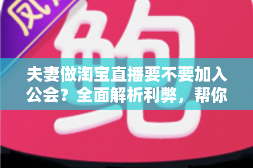 夫妻做淘宝直播要不要加入公会？全面解析利弊，帮你们做出最适合自己的选择