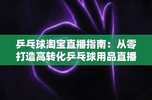 乒乓球淘宝直播指南：从零打造高转化乒乓球用品直播间的全流程实操攻略