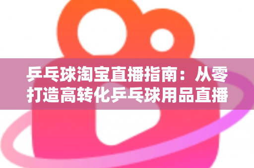乒乓球淘宝直播指南：从零打造高转化乒乓球用品直播间的全流程实操攻略