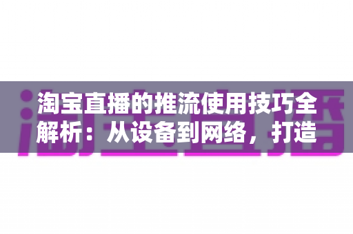 淘宝直播的推流使用技巧全解析:从设备到网络,打造高清流畅直播间的实战指南 淘宝直播的推流使用技巧全解析:从设备到网络,打造高清流畅直播间的实战指南