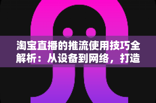 淘宝直播的推流使用技巧全解析:从设备到网络,打造高清流畅直播间的实战指南 淘宝直播的推流使用技巧全解析:从设备到网络,打造高清流畅直播间的实战指南