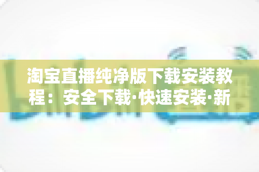 淘宝直播纯净版下载安装教程:安全下载·快速安装·新手避坑一站式指南 淘宝直播纯净版下载安装教程:安全下载·快速安装·新手避坑一站式指南
